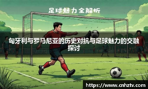匈牙利与罗马尼亚的历史对抗与足球魅力的交融探讨