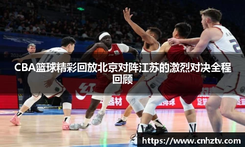 CBA篮球精彩回放北京对阵江苏的激烈对决全程回顾